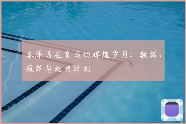 本泽马在皇马的辉煌岁月：数据、冠军与经典时刻