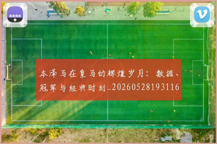 本泽马在皇马的辉煌岁月：数据、冠军与经典时刻_20260528193116