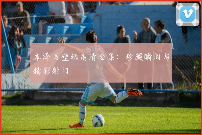 本泽马壁纸高清合集:珍藏瞬间与精彩射门
